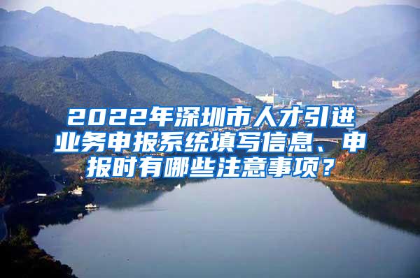 2022年深圳市人才引进业务申报系统填写信息、申报时有哪些注意事项？