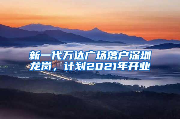 新一代万达广场落户深圳龙岗，计划2021年开业