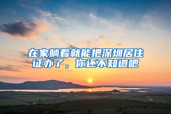 在家躺着就能把深圳居住证办了，你还不知道吧