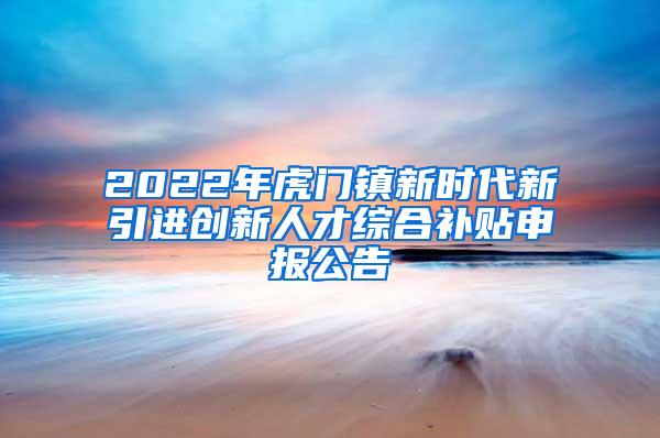 2022年虎门镇新时代新引进创新人才综合补贴申报公告