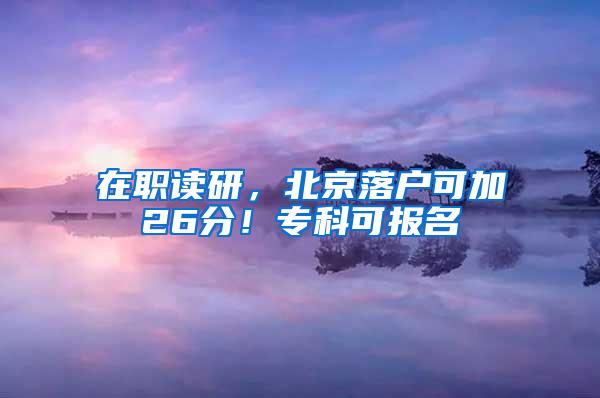 在职读研，北京落户可加26分！专科可报名