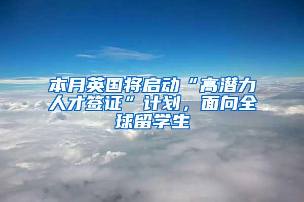 本月英国将启动“高潜力人才签证”计划，面向全球留学生