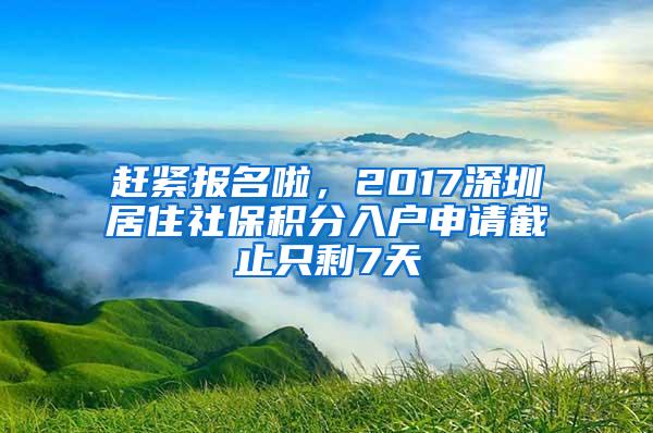 赶紧报名啦，2017深圳居住社保积分入户申请截止只剩7天