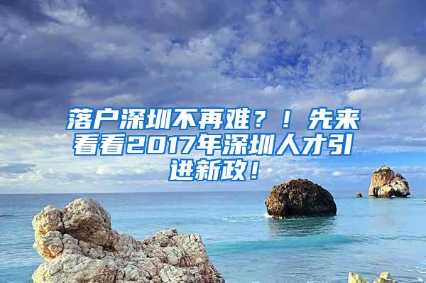 落户深圳不再难？！先来看看2017年深圳人才引进新政！