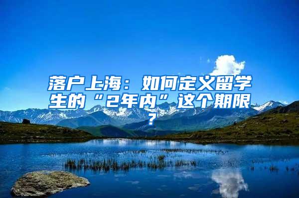 落户上海：如何定义留学生的“2年内”这个期限？