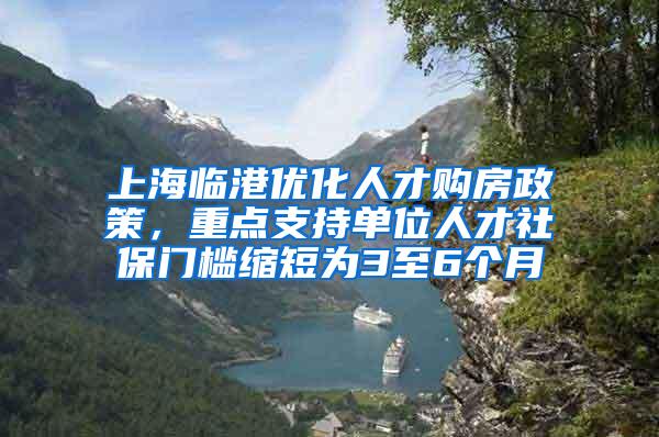 上海临港优化人才购房政策，重点支持单位人才社保门槛缩短为3至6个月