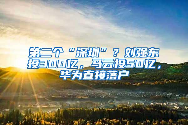 第二个“深圳”？刘强东投300亿，马云投50亿，华为直接落户