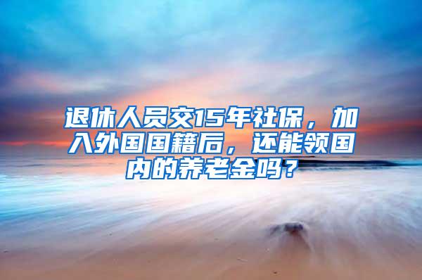 退休人员交15年社保，加入外国国籍后，还能领国内的养老金吗？