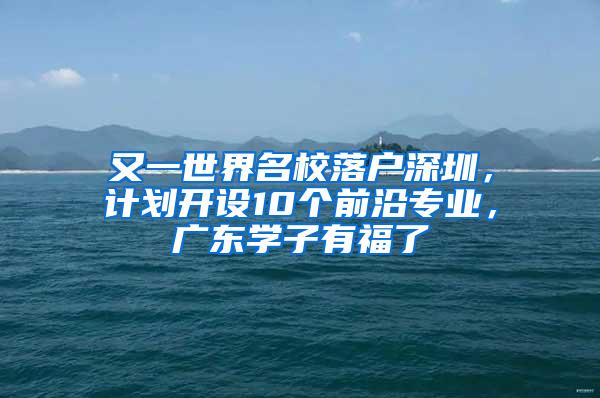 又一世界名校落户深圳，计划开设10个前沿专业，广东学子有福了