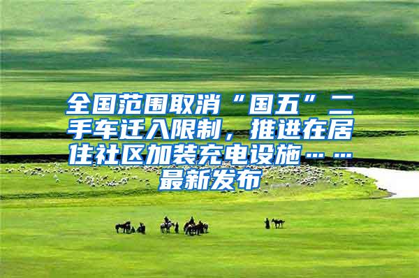 全国范围取消“国五”二手车迁入限制，推进在居住社区加装充电设施……最新发布