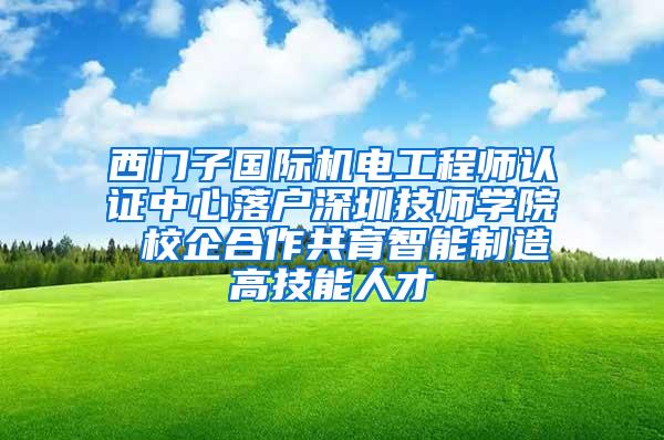 西门子国际机电工程师认证中心落户深圳技师学院 校企合作共育智能制造高技能人才