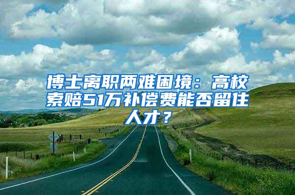 博士离职两难困境：高校索赔51万补偿费能否留住人才？