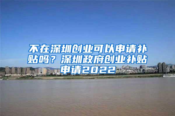 不在深圳创业可以申请补贴吗？深圳政府创业补贴申请2022