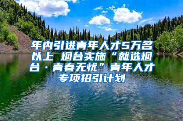 年内引进青年人才5万名以上 烟台实施“就选烟台·青春无忧”青年人才专项招引计划