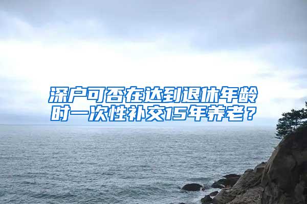 深户可否在达到退休年龄时一次性补交15年养老？