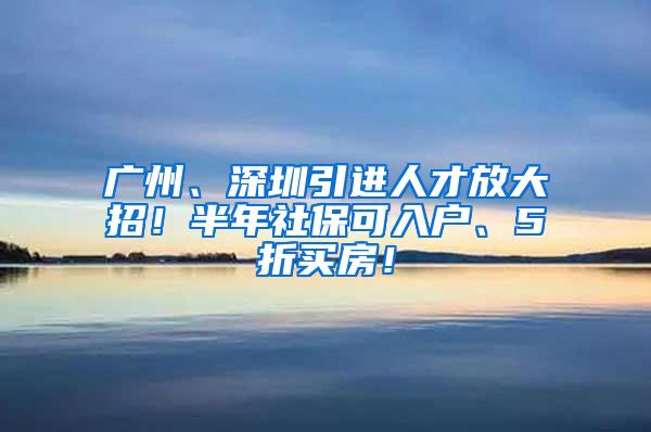 广州、深圳引进人才放大招！半年社保可入户、5折买房！