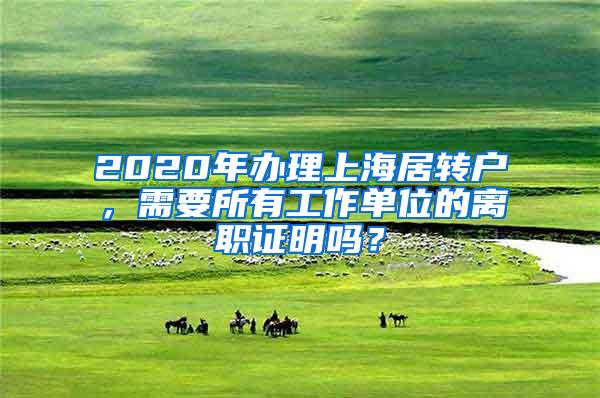 2020年办理上海居转户，需要所有工作单位的离职证明吗？