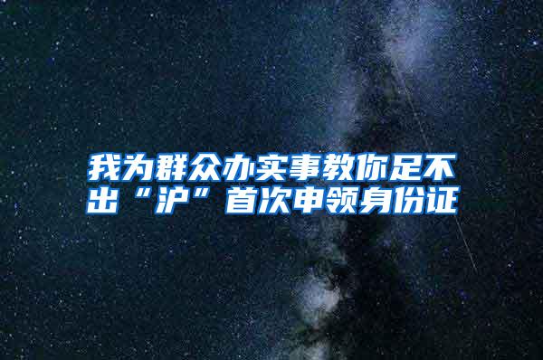 我为群众办实事教你足不出“沪”首次申领身份证