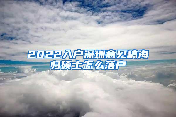 2022入户深圳意见稿海归硕士怎么落户