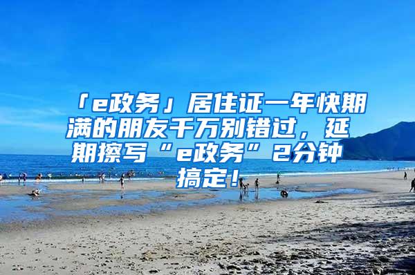 「e政务」居住证一年快期满的朋友千万别错过，延期擦写“e政务”2分钟搞定！