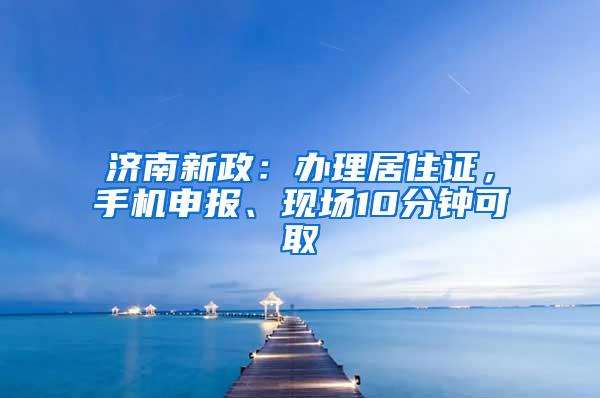 济南新政：办理居住证，手机申报、现场10分钟可取