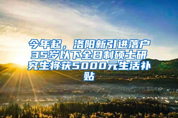 今年起，洛阳新引进落户35岁以下全日制硕士研究生将获5000元生活补贴