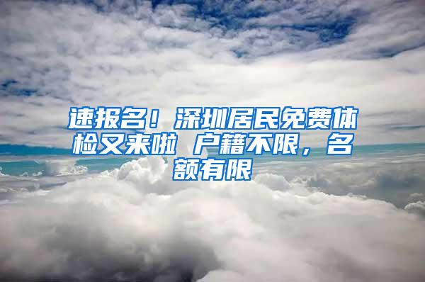 速报名！深圳居民免费体检又来啦 户籍不限，名额有限