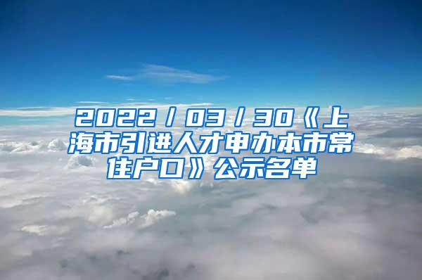 2022／03／30《上海市引进人才申办本市常住户口》公示名单