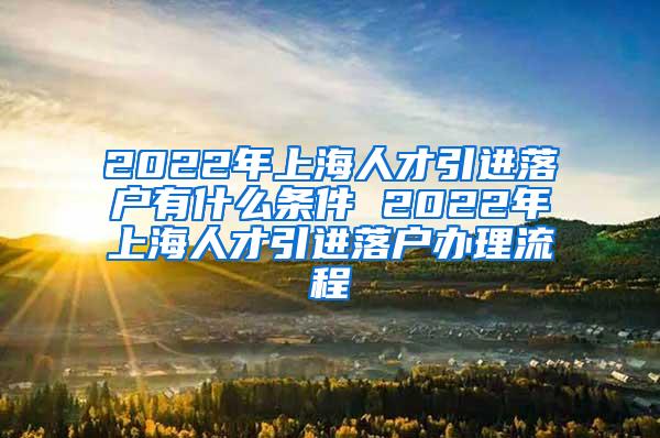 2022年上海人才引进落户有什么条件 2022年上海人才引进落户办理流程