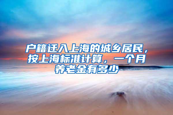 户籍迁入上海的城乡居民，按上海标准计算，一个月养老金有多少