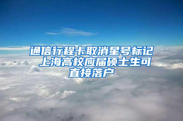 通信行程卡取消星号标记 上海高校应届硕士生可直接落户