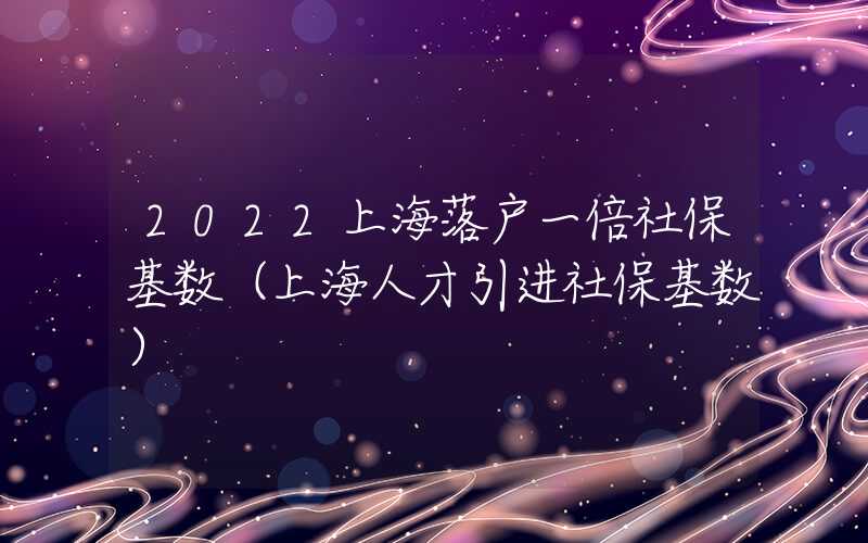 2022上海落户一倍社保基数（上海人才引进社保基数）