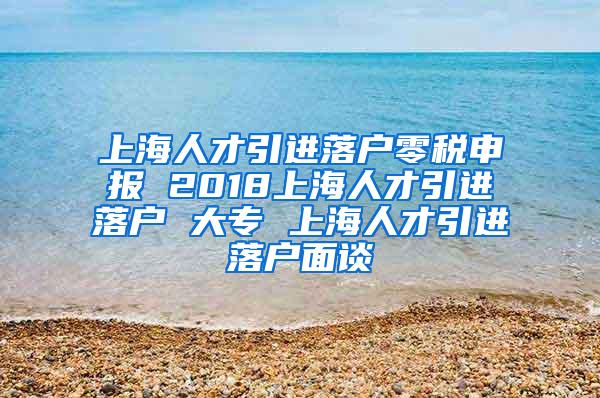 上海人才引进落户零税申报 2018上海人才引进落户 大专 上海人才引进落户面谈