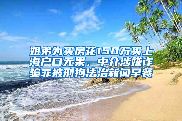 姐弟为买房花150万买上海户口无果，中介涉嫌诈骗罪被刑拘法治新闻早餐