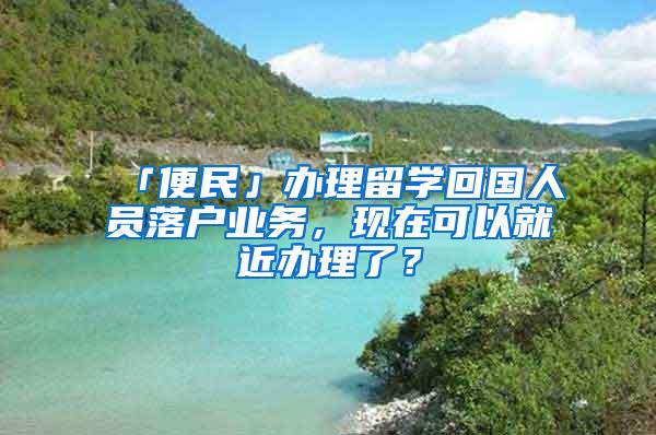 「便民」办理留学回国人员落户业务，现在可以就近办理了？