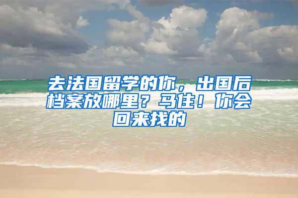 去法国留学的你，出国后档案放哪里？马住！你会回来找的