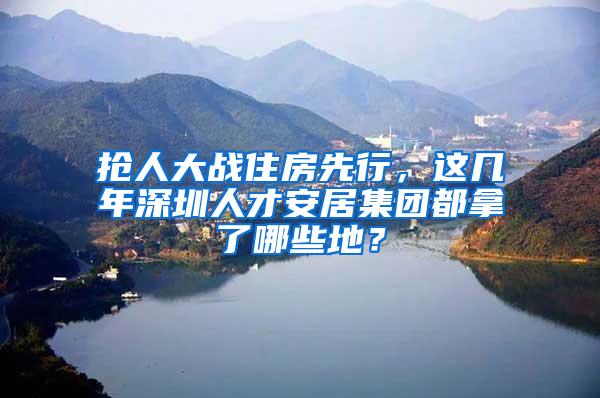 抢人大战住房先行，这几年深圳人才安居集团都拿了哪些地？