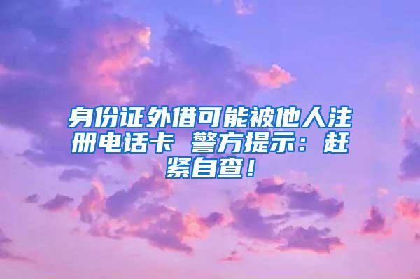 身份证外借可能被他人注册电话卡 警方提示：赶紧自查！