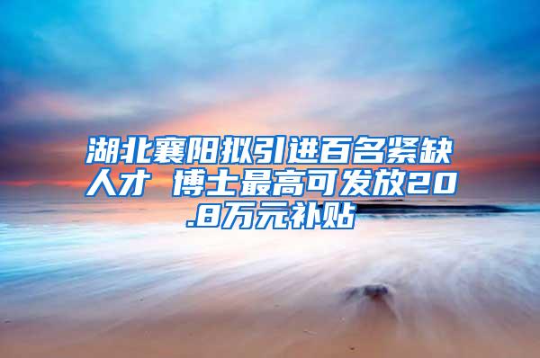 湖北襄阳拟引进百名紧缺人才 博士最高可发放20.8万元补贴