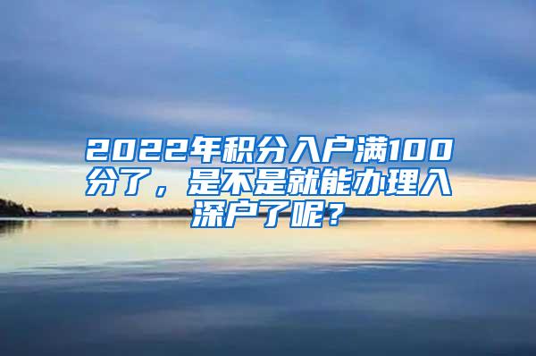 2022年积分入户满100分了，是不是就能办理入深户了呢？