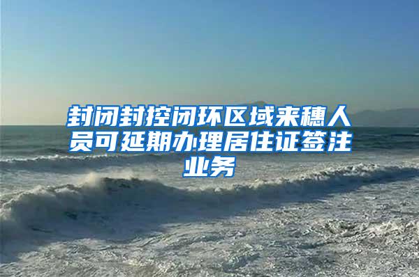 封闭封控闭环区域来穗人员可延期办理居住证签注业务