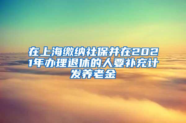 在上海缴纳社保并在2021年办理退休的人要补充计发养老金