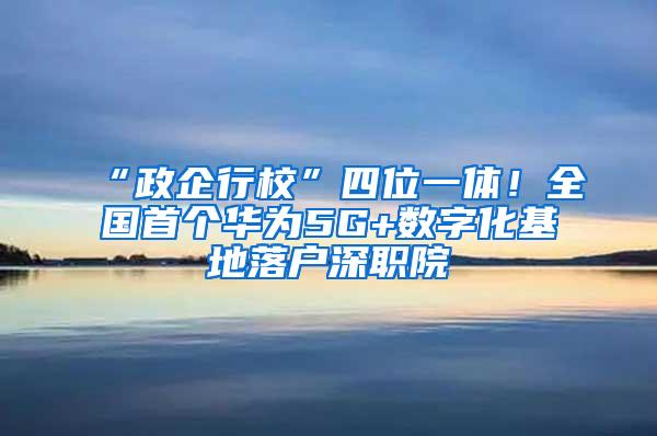 “政企行校”四位一体！全国首个华为5G+数字化基地落户深职院