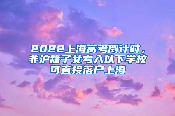 2022上海高考倒计时，非沪籍子女考入以下学校可直接落户上海