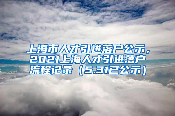 上海市人才引进落户公示，2021上海人才引进落户流程记录（5.31已公示）