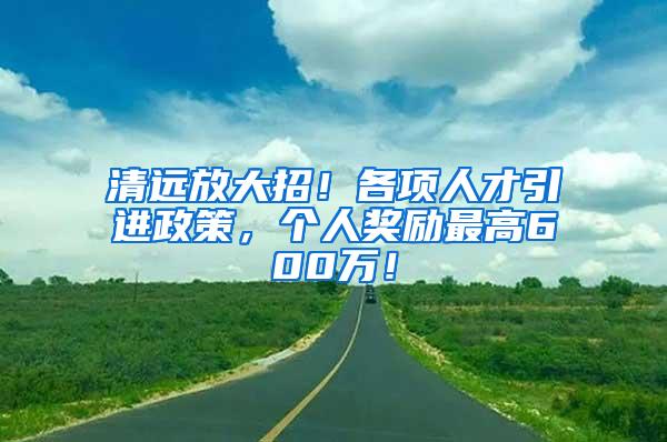 清远放大招！各项人才引进政策，个人奖励最高600万！