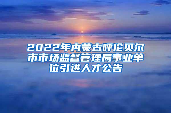 2022年内蒙古呼伦贝尔市市场监督管理局事业单位引进人才公告