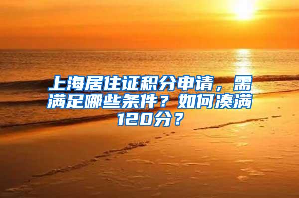 上海居住证积分申请，需满足哪些条件？如何凑满120分？