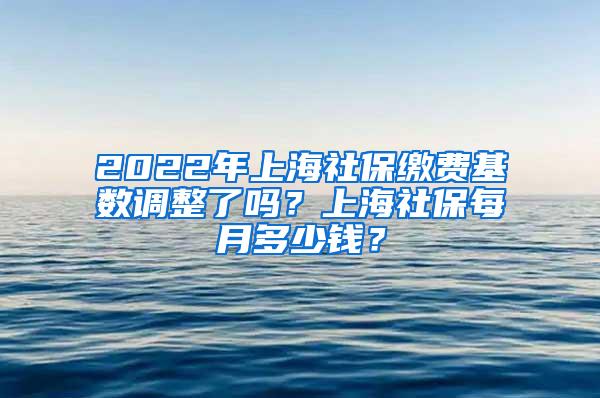 2022年上海社保缴费基数调整了吗？上海社保每月多少钱？