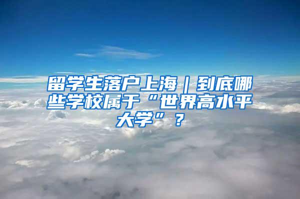 留学生落户上海｜到底哪些学校属于“世界高水平大学”？